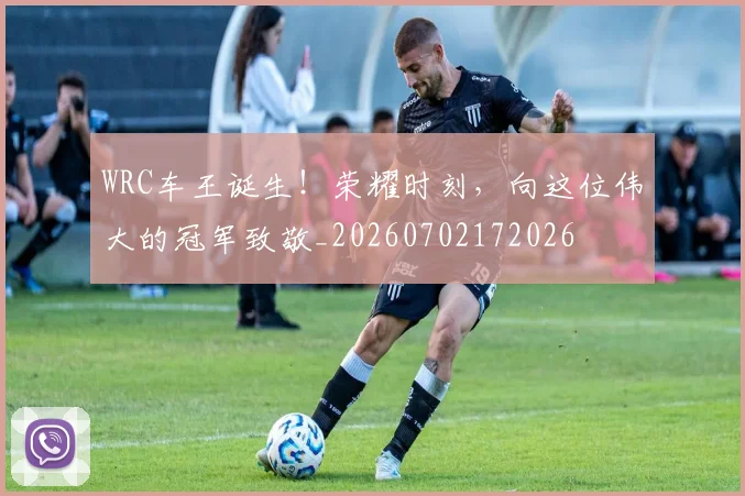 WRC车王诞生！荣耀时刻，向这位伟大的冠军致敬_20260702172026