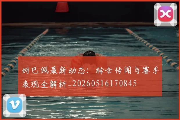 姆巴佩最新动态：转会传闻与赛季表现全解析_20260516170845