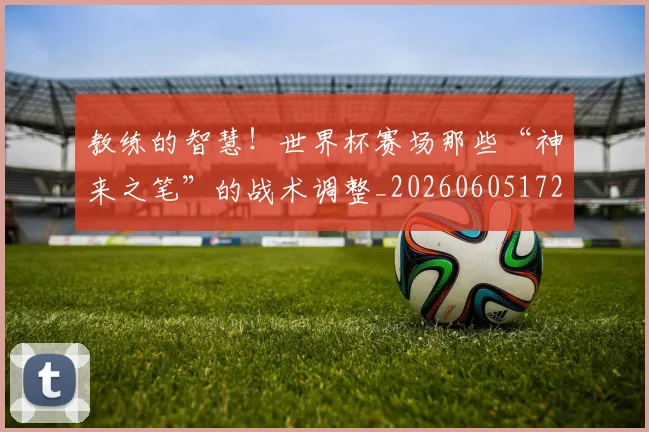 教练的智慧!世界杯赛场那些“神来之笔”的战术调整_20260605172458