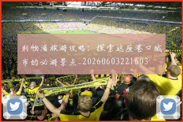 利物浦旅游攻略：探索这座港口城市的必游景点_20260603221603