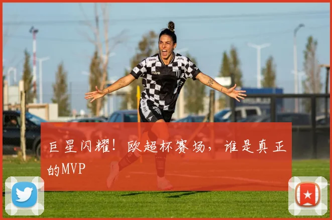 巨星闪耀！欧超杯赛场，谁是真正的MVP