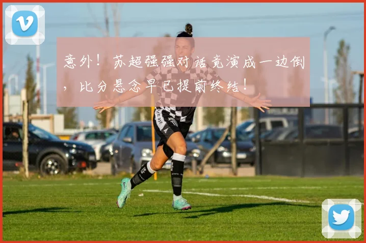 意外！苏超强强对话竟演成一边倒，比分悬念早已提前终结！