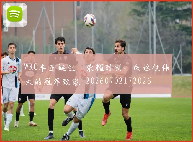 WRC车王诞生！荣耀时刻，向这位伟大的冠军致敬_20260702172026
