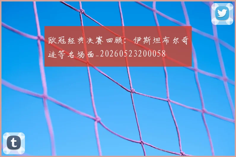 欧冠经典决赛回顾：伊斯坦布尔奇迹等名场面_20260523200058