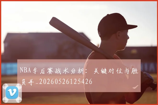 NBA季后赛战术分析：关键对位与胜负手_20260526125426