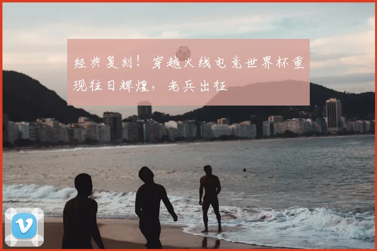 经典复刻!穿越火线电竞世界杯重现往日辉煌,老兵出征