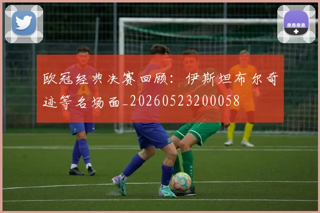 欧冠经典决赛回顾：伊斯坦布尔奇迹等名场面_20260523200058