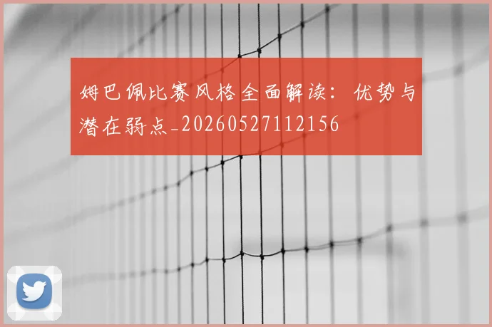 姆巴佩比赛风格全面解读:优势与潜在弱点_20260527112156