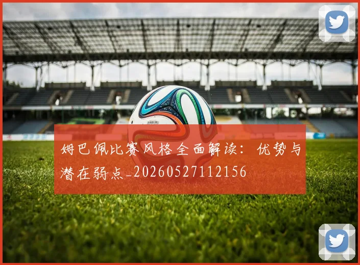 姆巴佩比赛风格全面解读:优势与潜在弱点_20260527112156