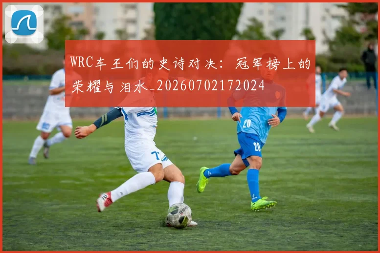 WRC车王们的史诗对决:冠军榜上的荣耀与泪水_20260702172024