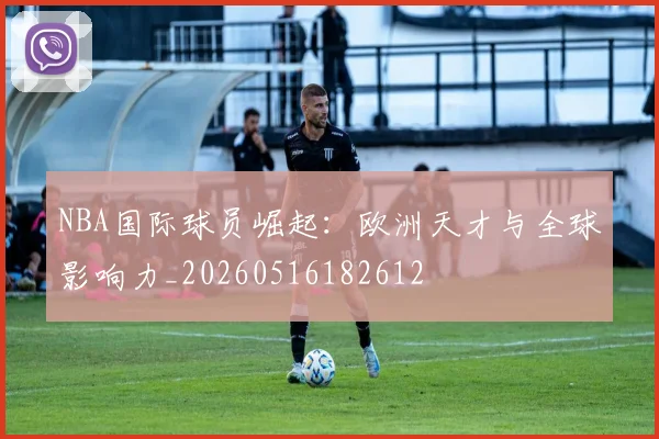 NBA国际球员崛起：欧洲天才与全球影响力_20260516182612