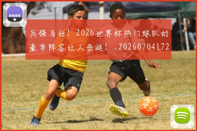 兵强马壮！2026世界杯热门球队的豪华阵容让人垂涎！_20260704172128