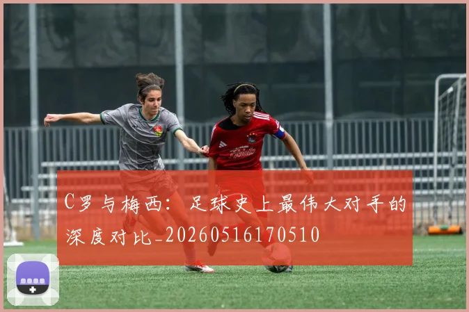C罗与梅西：足球史上最伟大对手的深度对比_20260516170510